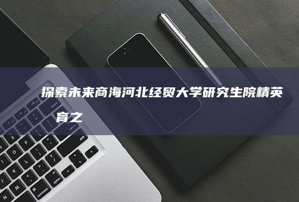 探索未来商海：河北经贸大学研究生院精英教育之旅